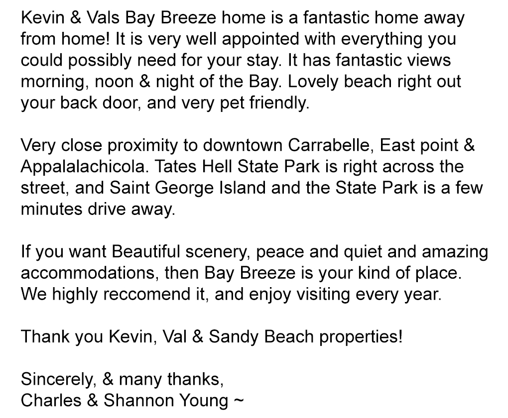 Kevin & Vals Bay Breeze home is a fantastic home away from home! It is very well appointed with everything you could possibly need for your stay. It has fantastic views morning, noon & night of the Bay. Lovely beach right out your back door, and very pet friendly.

Very close proximity to downtown Carrabelle, East point & Appalalachicola. Tates Hell State Park is right across the street, and Saint George Island and the State Park is a few minutes drive away.

If you want Beautiful scenery, peace and quiet and amazing accommodations, then Bay Breeze is your kind of place. We highly reccomend it, and enjoy visiting every year. Thank you Kevin, Val & Sandy Beach properties!

Sincerely, & many thanks,
Charles & Shannon Young ~